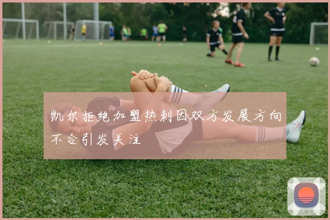 凯尔拒绝加盟热刺因双方发展方向不合引发关注