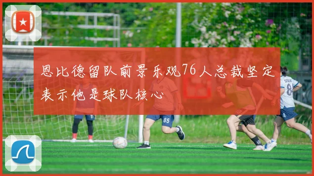 恩比德留队前景乐观76人总裁坚定表示他是球队核心