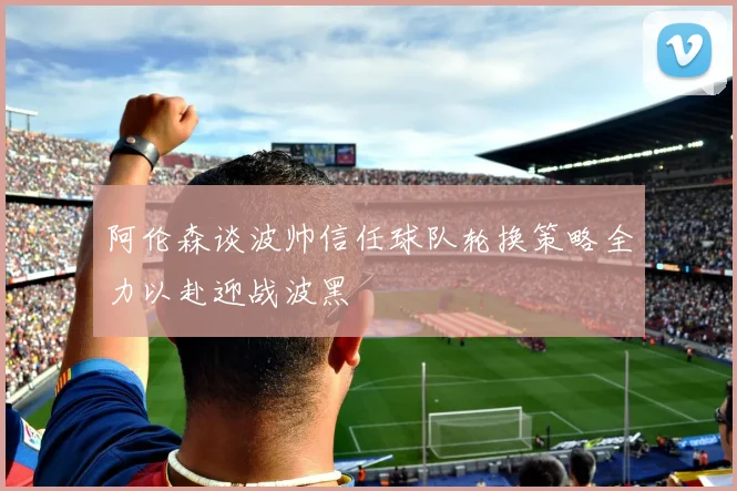 阿伦森谈波帅信任球队轮换策略全力以赴迎战波黑