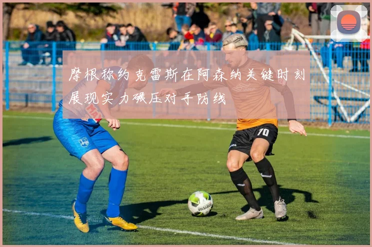 摩根称约克雷斯在阿森纳关键时刻展现实力碾压对手防线