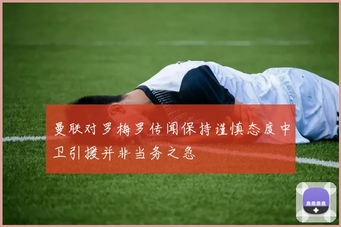 曼联对罗梅罗传闻保持谨慎态度中卫引援并非当务之急