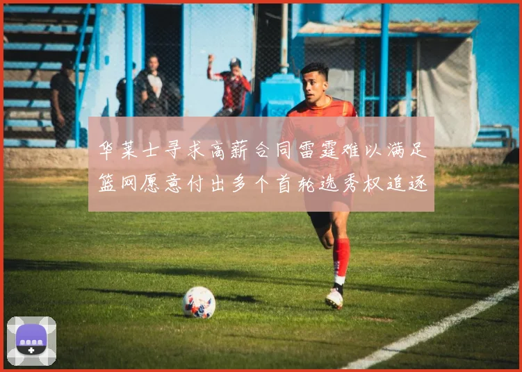华莱士寻求高薪合同雷霆难以满足篮网愿意付出多个首轮选秀权追逐