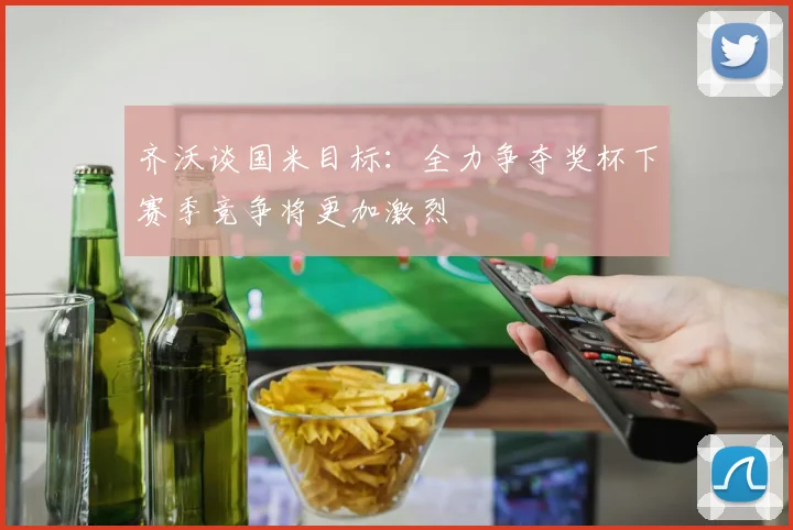 齐沃谈国米目标：全力争夺奖杯下赛季竞争将更加激烈