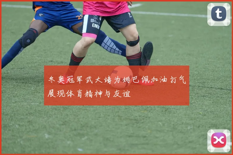 冬奥冠军武大靖为姆巴佩加油打气展现体育精神与友谊