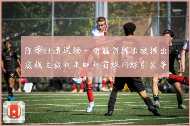 陈泽仕遭遇杨一鸣猛烈撞击被撞出底线主裁判果断判罚球门球引发争议