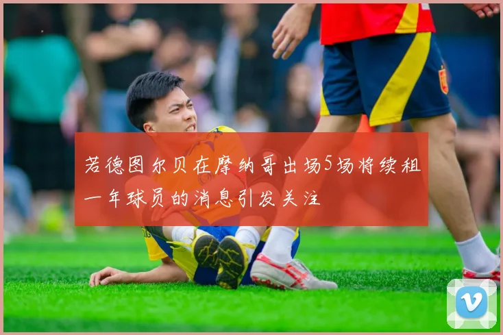 若德图尔贝在摩纳哥出场5场将续租一年球员的消息引发关注