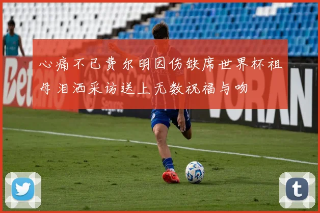 心痛不已费尔明因伤缺席世界杯祖母泪洒采访送上无数祝福与吻