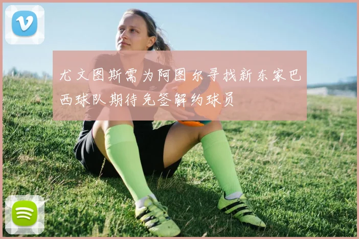 尤文图斯需为阿图尔寻找新东家巴西球队期待免签解约球员