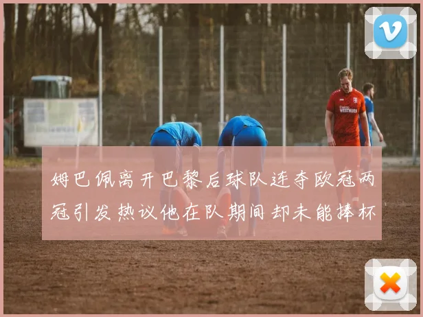 姆巴佩离开巴黎后球队连夺欧冠两冠引发热议他在队期间却未能捧杯