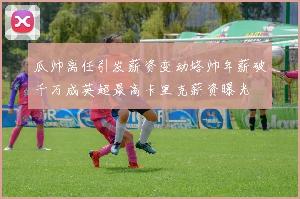 瓜帅离任引发薪资变动塔帅年薪破千万成英超最高卡里克薪资曝光