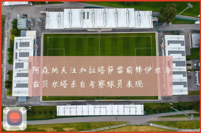阿森纳关注加拉塔萨雷前锋伊尔马兹贝尔塔亲自考察球员表现