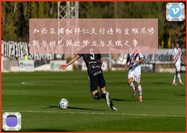 加西亚揭秘拜仁支付违约金维尼修斯与姆巴佩的努力与天赋之争