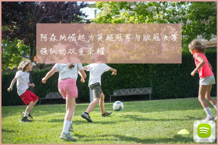 阿森纳崛起为英超冠军与欧冠决赛强队的双重荣耀