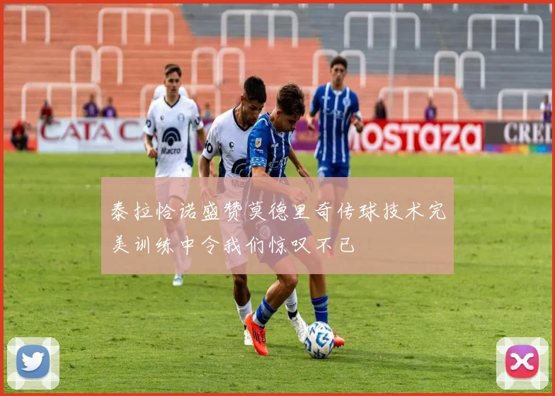 泰拉恰诺盛赞莫德里奇传球技术完美训练中令我们惊叹不已
